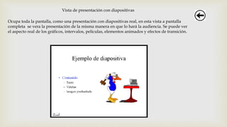 Vista de presentación con diapositivas
Ocupa toda la pantalla, como una presentación con diapositivas real, en esta vista a pantalla
completa se vera la presentación de la misma manera en que lo hará la audiencia. Se puede ver
el aspecto real de los gráficos, intervalos, películas, elementos animados y efectos de transición.
 