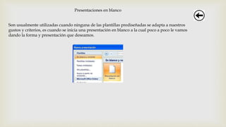 Presentaciones en blanco
Son usualmente utilizadas cuando ninguna de las plantillas prediseñadas se adapta a nuestros
gustos y criterios, es cuando se inicia una presentación en blanco a la cual poco a poco le vamos
dando la forma y presentación que deseamos.
 
