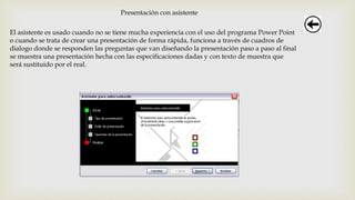Presentación con asistente
El asistente es usado cuando no se tiene mucha experiencia con el uso del programa Power Point
o cuando se trata de crear una presentación de forma rápida, funciona a través de cuadros de
dialogo donde se responden las preguntas que van diseñando la presentación paso a paso al final
se muestra una presentación hecha con las especificaciones dadas y con texto de muestra que
será sustituido por el real.
 