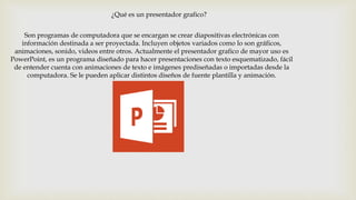 ¿Qué es un presentador grafico?
Son programas de computadora que se encargan se crear diapositivas electrónicas con
información destinada a ser proyectada. Incluyen objetos variados como lo son gráficos,
animaciones, sonido, videos entre otros. Actualmente el presentador grafico de mayor uso es
PowerPoint, es un programa diseñado para hacer presentaciones con texto esquematizado, fácil
de entender cuenta con animaciones de texto e imágenes prediseñadas o importadas desde la
computadora. Se le pueden aplicar distintos diseños de fuente plantilla y animación.
 