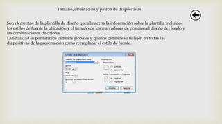 Tamaño, orientación y patrón de diapositivas
Son elementos de la plantilla de diseño que almacena la información sobre la plantilla incluidos
los estilos de fuente la ubicación y el tamaño de los marcadores de posición el diseño del fondo y
las combinaciones de colores.
La finalidad es permitir los cambios globales y que los cambios se reflejen en todas las
diapositivas de la presentación como reemplazar el estilo de fuente.
 