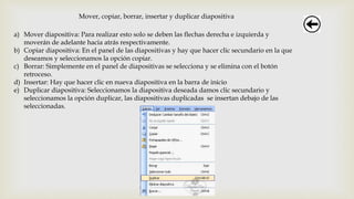 Mover, copiar, borrar, insertar y duplicar diapositiva
a) Mover diapositiva: Para realizar esto solo se deben las flechas derecha e izquierda y
moverán de adelante hacia atrás respectivamente.
b) Copiar diapositiva: En el panel de las diapositivas y hay que hacer clic secundario en la que
deseamos y seleccionamos la opción copiar.
c) Borrar: Simplemente en el panel de diapositivas se selecciona y se elimina con el botón
retroceso.
d) Insertar: Hay que hacer clic en nueva diapositiva en la barra de inicio
e) Duplicar diapositiva: Seleccionamos la diapositiva deseada damos clic secundario y
seleccionamos la opción duplicar, las diapositivas duplicadas se insertan debajo de las
seleccionadas.
 