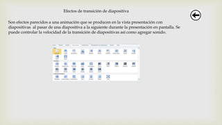 Efectos de transición de diapositiva
Son efectos parecidos a una animación que se producen en la vista presentación con
diapositivas al pasar de una diapositiva a la siguiente durante la presentación en pantalla. Se
puede controlar la velocidad de la transición de diapositivas así como agregar sonido.
 