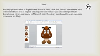 Dibujo
Solo hay que seleccionar la diapositiva en donde se desea crear, este a su vez aparecerá en Visio
se recomienda que esto se haga en una diapositiva en blanco o que solo contenga el titulo
después se da clic en crear nuevo en Microsoft Visio Drawing y a continuación en aceptar, para
poder crear un dibujo
 
