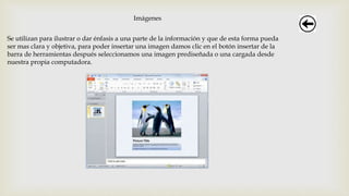 Imágenes
Se utilizan para ilustrar o dar énfasis a una parte de la información y que de esta forma pueda
ser mas clara y objetiva, para poder insertar una imagen damos clic en el botón insertar de la
barra de herramientas después seleccionamos una imagen prediseñada o una cargada desde
nuestra propia computadora.
 