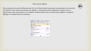 Seleccionar objetos
Para realizar esta acción debemos dar clic en el botón seleccionar que se encuentra en la sección
de edición. Para seleccionar todos los objetos y marcadores de la diapositiva damos clic en
seleccionar todo, para hacerlo con objetos ocultos damos clic en seleccionar objetos y después
dibujar un cuadro sobre los mismos.
 