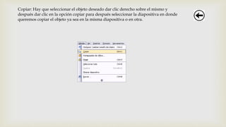 Copiar: Hay que seleccionar el objeto deseado dar clic derecho sobre el mismo y
después dar clic en la opción copiar para después seleccionar la diapositiva en donde
queremos copiar el objeto ya sea en la misma diapositiva o en otra.
 