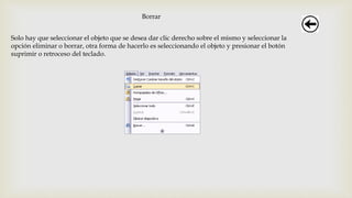 Borrar
Solo hay que seleccionar el objeto que se desea dar clic derecho sobre el mismo y seleccionar la
opción eliminar o borrar, otra forma de hacerlo es seleccionando el objeto y presionar el botón
suprimir o retroceso del teclado.
 