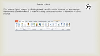 Insertar objetos
Para insertar alguna imagen, grafico, captura de pantalla, formas smartart, etc, solo hay que
seleccionar el botón insertar de la barra de tareas y después seleccionar el objeto que se desea
insertar.
 