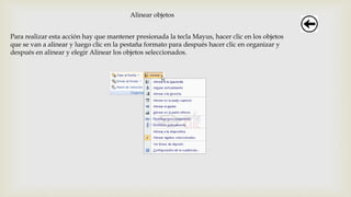 Alinear objetos
Para realizar esta acción hay que mantener presionada la tecla Mayus, hacer clic en los objetos
que se van a alinear y luego clic en la pestaña formato para después hacer clic en organizar y
después en alinear y elegir Alinear los objetos seleccionados.
 