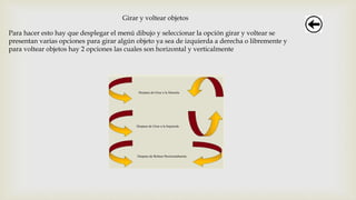 Girar y voltear objetos
Para hacer esto hay que desplegar el menú dibujo y seleccionar la opción girar y voltear se
presentan varias opciones para girar algún objeto ya sea de izquierda a derecha o libremente y
para voltear objetos hay 2 opciones las cuales son horizontal y verticalmente
 