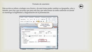 Formato de caracteres
Esta acción se refiere a trabajar con el texto y de esta forma poder cambiar su tipografía, color y
tamaño, pero hay que recordar que para esto hay que seleccionar un estilo uniforme en donde
se mantenga la legibilidad y diagramación de la presentación.
 
