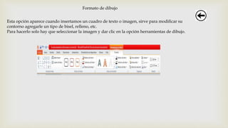 Formato de dibujo
Esta opción aparece cuando insertamos un cuadro de texto o imagen, sirve para modificar su
contorno agregarle un tipo de bisel, relleno, etc.
Para hacerlo solo hay que seleccionar la imagen y dar clic en la opción herramientas de dibujo.
 