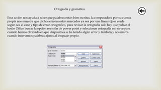 Ortografía y gramática
Esta acción nos ayuda a saber que palabras están bien escritas, la computadora por su cuenta
propia nos muestra que dichos errores están marcados ya sea por una línea rojo o verde
según sea el caso y tipo de error ortográfico, para revisar la ortografía solo hay que pulsar el
botón Office buscar la opción revisión de power point y seleccionar ortografía eso sirve para
cuando hemos olvidado en que diapositiva se ha tenido algún error y también y nos marca
cuando insertamos palabras ajenas al lenguaje propio.
 
