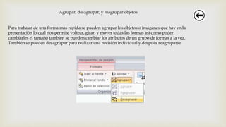 Agrupar, desagrupar, y reagrupar objetos
Para trabajar de una forma mas rápida se pueden agrupar los objetos o imágenes que hay en la
presentación lo cual nos permite voltear, girar, y mover todas las formas así como poder
cambiarles el tamaño también se pueden cambiar los atributos de un grupo de formas a la vez.
También se pueden desagrupar para realizar una revisión individual y después reagruparse
 
