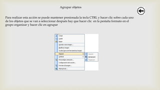 Agrupar objetos
Para realizar esta acción se puede mantener presionada la tecla CTRL y hacer clic sobre cada uno
de los objetos que se van a seleccionar después hay que hacer clic en la pestaña formato en el
grupo organizar y hacer clic en agrupar
 