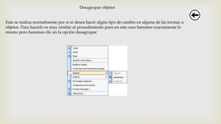 Desagrupar objetos
Esto se realiza normalmente por si se desea hacer algún tipo de cambio en alguna de las formas u
objetos. Para hacerlo es muy similar al procedimiento pues en este caso haremos exactamente lo
mismo pero haremos clic en la opción desagrupar
 