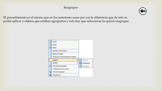 Reagrupar
El procedimiento es el mismo que en los anteriores casos per con la diferencia que de solo se
podrá aplicar a objetos que estaban agrupados y solo hay que seleccionar la opción reagrupar.
 
