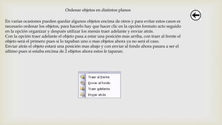 Ordenar objetos en distintos planos
En varias ocasiones pueden quedar algunos objetos encima de otros y para evitar estos casos es
necesario ordenar los objetos, para hacerlo hay que hacer clic en la opción formato acto seguido
en la opción organizar y después utilizar los menús traer adelante y enviar atrás.
Con la opción traer adelante el objeto pasa a estar una posición mas arriba, con traer al frente el
objeto será el primero pues si lo tapaban uno o mas objetos ahora ya no será el caso.
Enviar atrás el objeto estará una posición mas abajo y con enviar al fondo ahora pasara a ser el
ultimo pues si estaba encima de 2 objetos ahora estos le taparan.
 
