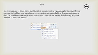 Rotar
Eso se relaza con el fin de hacer mas llamativa una diapositiva y poder captar de mayor forma
atención del publico para hacerlo solo es necesario seleccionar el objeto deseado y después se
dará clic en el botón verde que se encuentra en el centro de los bordes de la forma y se podrá
rotan en la dirección deseada
 