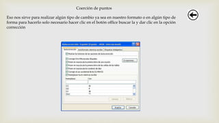 Coerción de puntos
Eso nos sirve para realizar algún tipo de cambio ya sea en nuestro formato o en algún tipo de
forma para hacerlo solo necesario hacer clic en el botón office buscar la y dar clic en la opción
corrección
 