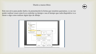 Diseño a manos libres
Esto nos sirve para poder darle a la presentación la forma que nosotros queramos, y a su vez
poder realizar cosas como lo es controlar su tiempo o sea el tiempo que cada diapositiva va a
durar o algo como realizar algún tipo de dibujo.
 