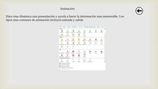 Animación
Hace mas dinámica una presentación y ayuda a hacer la información mas memorable. Los
tipos mas comunes de animación incluyen entrada y salida
 