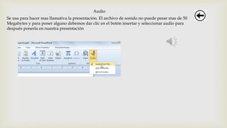 Audio
Se usa para hacer mas llamativa la presentación. El archivo de sonido no puede pesar mas de 50
Megabytes y para poner alguno debemos dar clic en el botón insertar y seleccionar audio para
después ponerla en nuestra presentación
 