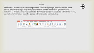 Video
Mediante la utilización de un video podemos facilitar algún tipo de explicación o hacer
énfasis en cualquier tipo de punto que queramos resaltar además de que hacen mas
llamativa la presentación, para realizarlo, debemos ir a el botón insertar y seleccionar video,
después seleccionamos un video que ya este en nuestra computadora.
 