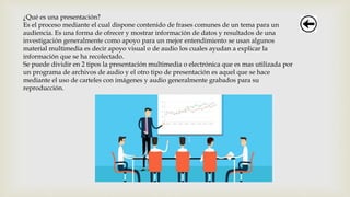 ¿Qué es una presentación?
Es el proceso mediante el cual dispone contenido de frases comunes de un tema para un
audiencia. Es una forma de ofrecer y mostrar información de datos y resultados de una
investigación generalmente como apoyo para un mejor entendimiento se usan algunos
material multimedia es decir apoyo visual o de audio los cuales ayudan a explicar la
información que se ha recolectado.
Se puede dividir en 2 tipos la presentación multimedia o electrónica que es mas utilizada por
un programa de archivos de audio y el otro tipo de presentación es aquel que se hace
mediante el uso de carteles con imágenes y audio generalmente grabados para su
reproducción.
 