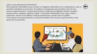 ¿Qué es una presentación electrónica?
Son productos informáticos que se basan en imágenes elaboradas en la computadora y que se
muestran mediante un proyector. Se realizan en programas que permiten crear de una
manera rápida llamativa y profesional laminas o diapositivas digitales donde se pueden
insertar textos, imágenes, gráficos, tablas, y elementos multimedia como video, audio y
animación. Tienen como objetivo realizar exposiciones visuales ante un público.
Como parte de una presentación, se incluyen también otros recursos que funcionan como
apoyo de la exposición.
 
