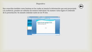 Diapositiva
Son conocidas también como laminas en las cuales se inserta la información que será proyectada
a la audiencia, pueden ser editadas de manera individual. Su numero varia según el contenido
de la presentación. Su tamaño estándar suele ser de 35 mm.
 