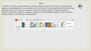 Estilo
Contiene el formato, posicionamiento y los marcadores de posición de todo el contenido que
aparece en una diapositiva. Los marcadores de posición son los contenedores de los diseños que
guardan los diversos tipos de contenido, como texto, tablas, gráficos, elementos gráficos,
SmartArt, películas, sonidos e imágenes, además un diseño también contiene el tema (colores,
fuentes, efectos y el fondo) de una diapositiva.
 