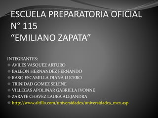 ESCUELA PREPARATORIA OFICIAL
N° 115
“EMILIANO ZAPATA”
INTEGRANTES:
 AVILES VASQUEZ ARTURO
 BALEON HERNANDEZ FERNANDO
 RASO ESCAMILLA DIANA LUCERO
 TRINIDAD GOMEZ SELENE
 VILLEGAS APOLINAR GABRIELA IVONNE
 ZARATE CHAVEZ LAURA ALEJANDRA
 http://www.altillo.com/universidades/universidades_mex.asp
 