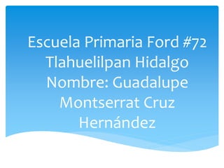 Escuela Primaria Ford #72
Tlahuelilpan Hidalgo
Nombre: Guadalupe
Montserrat Cruz
Hernández
 