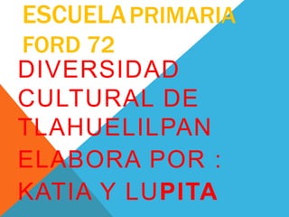 ESCUELAPRIMARIA
FORD 72
DIVERSIDAD
CULTURAL DE
TLAHUELILPAN
ELABORA POR :
KATIA Y LUPITA
 