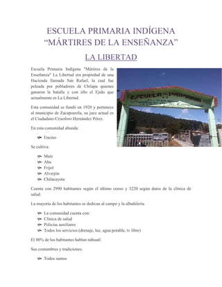 ESCUELA PRIMARIA INDÍGENA
       “MÁRTIRES DE LA ENSEÑANZA”
                                LA LIBERTAD
Escuela Primaria Indígena "Mártires de la
Enseñanza" La Libertad era propiedad de una
Hacienda llamada San Rafael, la cual fue
peleada por pobladores de Chilapa quienes
ganaron la batalla y con ello el Ejido que
actualmente es La Libertad.

Esta comunidad se fundó en 1920 y pertenece
al municipio de Zacapoaxtla, su juez actual es
el Ciudadano Crisoforo Hernández Pérez.

En esta comunidad abunda:

    Encino

Se cultiva:

      Maíz
      Aba
      Frijol
      Alverjón
      Chilacayota

Cuenta con 2990 habitantes según el último censo y 3220 según datos de la clínica de
salud.

La mayoría de los habitantes se dedican al campo y la albañilería.

      La comunidad cuenta con:
      Clínica de salud
      Policías auxiliares
      Todos los servicios (drenaje, luz, agua potable, tv libre)

El 80% de los habitantes hablan náhuatl.

Sus costumbres y tradiciones:

    Todos santos
 