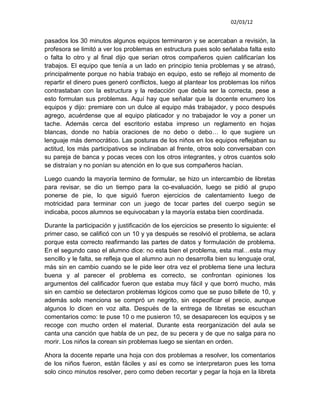 02/03/12


pasados los 30 minutos algunos equipos terminaron y se acercaban a revisión, la
profesora se limitó a ver los problemas en estructura pues solo señalaba falta esto
o falta lo otro y al final dijo que serian otros compañeros quien calificarían los
trabajos. El equipo que tenía a un lado en principio tenia problemas y se atrasó,
principalmente porque no había trabajo en equipo, esto se reflejo al momento de
repartir el dinero pues generó conflictos, luego al plantear los problemas los niños
contrastaban con la estructura y la redacción que debía ser la correcta, pese a
esto formulan sus problemas. Aquí hay que señalar que la docente enumero los
equipos y dijo: premiare con un dulce al equipo más trabajador, y poco después
agrego, acuérdense que al equipo platicador y no trabajador le voy a poner un
tache. Además cerca del escritorio estaba impreso un reglamento en hojas
blancas, donde no había oraciones de no debo o debo… lo que sugiere un
lenguaje más democrático. Las posturas de los niños en los equipos reflejaban su
actitud, los más participativos se inclinaban al frente, otros solo conversaban con
su pareja de banca y pocas veces con los otros integrantes, y otros cuantos solo
se distraían y no ponían su atención en lo que sus compañeros hacían.

Luego cuando la mayoría termino de formular, se hizo un intercambio de libretas
para revisar, se dio un tiempo para la co-evaluación, luego se pidió al grupo
ponerse de pie, lo que siguió fueron ejercicios de calentamiento luego de
motricidad para terminar con un juego de tocar partes del cuerpo según se
indicaba, pocos alumnos se equivocaban y la mayoría estaba bien coordinada.

Durante la participación y justificación de los ejercicios se presento lo siguiente: el
primer caso, se calificó con un 10 y ya después se resolvió el problema, se aclara
porque esta correcto reafirmando las partes de datos y formulación de problema.
En el segundo caso el alumno dice: no esta bien el problema, esta mal…esta muy
sencillo y le falta, se refleja que el alumno aun no desarrolla bien su lenguaje oral,
más sin en cambio cuando se le pide leer otra vez el problema tiene una lectura
buena y al parecer el problema es correcto, se confrontan opiniones los
argumentos del calificador fueron que estaba muy fácil y que borró mucho, más
sin en cambio se detectaron problemas lógicos como que se puso billete de 10, y
además solo menciona se compró un negrito, sin especificar el precio, aunque
algunos lo dicen en voz alta. Después de la entrega de libretas se escuchan
comentarios como: te puse 10 o me pusieron 10, se desaparecen los equipos y se
recoge con mucho orden el material. Durante esta reorganización del aula se
canta una canción que habla de un pez, de su pecera y de que no salga para no
morir. Los niños la corean sin problemas luego se sientan en orden.

Ahora la docente reparte una hoja con dos problemas a resolver, los comentarios
de los niños fueron, están fáciles y así es como se interpretaron pues les toma
solo cinco minutos resolver, pero como deben recortar y pegar la hoja en la libreta
 