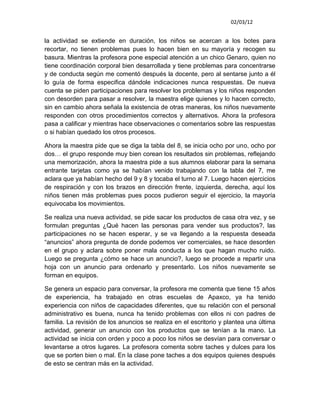02/03/12


la actividad se extiende en duración, los niños se acercan a los botes para
recortar, no tienen problemas pues lo hacen bien en su mayoría y recogen su
basura. Mientras la profesora pone especial atención a un chico Genaro, quien no
tiene coordinación corporal bien desarrollada y tiene problemas para concentrarse
y de conducta según me comentó después la docente, pero al sentarse junto a él
lo guía de forma especifica dándole indicaciones nunca respuestas. De nueva
cuenta se piden participaciones para resolver los problemas y los niños responden
con desorden para pasar a resolver, la maestra elige quienes y lo hacen correcto,
sin en cambio ahora señala la existencia de otras maneras, los niños nuevamente
responden con otros procedimientos correctos y alternativos. Ahora la profesora
pasa a calificar y mientras hace observaciones o comentarios sobre las respuestas
o si habían quedado los otros procesos.

Ahora la maestra pide que se diga la tabla del 8, se inicia ocho por uno, ocho por
dos… el grupo responde muy bien corean los resultados sin problemas, reflejando
una memorización, ahora la maestra pide a sus alumnos elaborar para la semana
entrante tarjetas como ya se habían venido trabajando con la tabla del 7, me
aclara que ya habían hecho del 9 y 8 y tocaba el turno al 7. Luego hacen ejercicios
de respiración y con los brazos en dirección frente, izquierda, derecha, aquí los
niños tienen más problemas pues pocos pudieron seguir el ejercicio, la mayoría
equivocaba los movimientos.

Se realiza una nueva actividad, se pide sacar los productos de casa otra vez, y se
formulan preguntas ¿Qué hacen las personas para vender sus productos?, las
participaciones no se hacen esperar, y se va llegando a la respuesta deseada
“anuncios” ahora pregunta de donde podemos ver comerciales, se hace desorden
en el grupo y aclara sobre poner mala conducta a los que hagan mucho ruido.
Luego se pregunta ¿cómo se hace un anuncio?, luego se procede a repartir una
hoja con un anuncio para ordenarlo y presentarlo. Los niños nuevamente se
forman en equipos.

Se genera un espacio para conversar, la profesora me comenta que tiene 15 años
de experiencia, ha trabajado en otras escuelas de Apaxco, ya ha tenido
experiencia con niños de capacidades diferentes, que su relación con el personal
administrativo es buena, nunca ha tenido problemas con ellos ni con padres de
familia. La revisión de los anuncios se realiza en el escritorio y plantea una última
actividad, generar un anuncio con los productos que se tenían a la mano. La
actividad se inicia con orden y poco a poco los niños se desvían para conversar o
levantarse a otros lugares. La profesora comenta sobre taches y dulces para los
que se porten bien o mal. En la clase pone taches a dos equipos quienes después
de esto se centran más en la actividad.
 