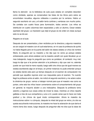 07/03/12


llama la atención es la biblioteca de aula pues estaba en completo desorden
como olvidada, apenas se conservaban las listas de los libros pero estos se
encontraban revueltos, algunos volteados o puestos por la ventana. Había un
segundo escritorio sin uso y el salón tenía cortinas y ventanas con mucho polvo.
Se contaba con cuatro focos para iluminación, todos servían. Los niños se
distribuían en cuatro columnas bien espaciadas y solo un alumno, Cesar estaba
apartado del grupo. La impresión que dejó el grupo es de orden en clase aunque
esto no se dio así.

Registro en el aula

Después de ser presentados y bien recibidos por la directora y algunos maestros
se son asignó el maestro con el cual estaríamos, en mi caso la profesora de quinto
no había llegado pero en la puerta del salón de clases estaba un chico de nombre
Mario, le pregunté por su maestra y me dijo que no venía ya porque estaba
embarazada, pero ahora estaban con la maestra Janeth con quien llevaban ya un
mes trabajando, luego le pregunté que como se portaban, él contestó: muy mal,
luego le dije que si le ponían atención a la profesora y dijo que casi no, además
puede ver que traía la mano rayada, luego salió otra chica que de igual manera se
estaba escribiendo algo en el brazo, en primer instancia no pude entender porque
se estaba dando esto pero ya tiempo después en el examen de computación me
percaté que aquellos rayones eran sus respuestas para el examen. Ya cuando
llegó la profesora entre al salón, me indicó el segundo escritorio y me aclaro sobre
la dinámica de grupo: vamos a trabajar normal para que el maestro vea como se
portan, ante esto los niños hacen comentarios sobre el comportamiento del grupo
en general, la mayoría aluden a una indisciplina. Después la profesora toma
asiento y organiza sus cosas antes de iniciar la clase, mientras un chico reparte
galletas a tres de sus compañeros y una a mí, puede verse que lo hace con toda
gratitud y los chicos de igual modo corresponden. Ahora la maestra da
instrucciones sobre ir a cómputo, después la mitad del grupo se retira y la otra se
queda escuchando instrucciones, la maestra me hace la aclaración de que daría el
mismo tema dos veces, luego después de preguntar ella me dice que la clase de
 