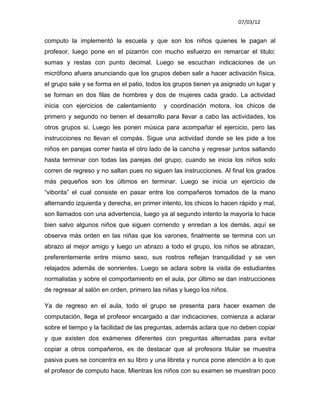 07/03/12


computo la implementó la escuela y que son los niños quienes le pagan al
profesor, luego pone en el pizarrón con mucho esfuerzo en remarcar el titulo:
sumas y restas con punto decimal. Luego se escuchan indicaciones de un
micrófono afuera anunciando que los grupos deben salir a hacer activación física,
el grupo sale y se forma en el patio, todos los grupos tienen ya asignado un lugar y
se forman en dos filas de hombres y dos de mujeres cada grado. La actividad
inicia con ejercicios de calentamiento     y coordinación motora, los chicos de
primero y segundo no tienen el desarrollo para llevar a cabo las actividades, los
otros grupos si. Luego les ponen música para acompañar el ejercicio, pero las
instrucciones no llevan el compás. Sigue una actividad donde se les pide a los
niños en parejas correr hasta el otro lado de la cancha y regresar juntos saltando
hasta terminar con todas las parejas del grupo; cuando se inicia los niños solo
corren de regreso y no saltan pues no siguen las instrucciones. Al final los grados
más pequeños son los últimos en terminar. Luego se inicia un ejercicio de
“viborita” el cual consiste en pasar entre los compañeros tomados de la mano
alternando izquierda y derecha, en primer intento, los chicos lo hacen rápido y mal,
son llamados con una advertencia, luego ya al segundo intento la mayoría lo hace
bien salvo algunos niños que siguen corriendo y enredan a los demás, aquí se
observa más orden en las niñas que los varones, finalmente se termina con un
abrazo al mejor amigo y luego un abrazo a todo el grupo, los niños se abrazan,
preferentemente entre mismo sexo, sus rostros reflejan tranquilidad y se ven
relajados además de sonrientes. Luego se aclara sobre la visita de estudiantes
normalistas y sobre el comportamiento en el aula, por último se dan instrucciones
de regresar al salón en orden, primero las niñas y luego los niños.

Ya de regreso en el aula, todo el grupo se presenta para hacer examen de
computación, llega el profesor encargado a dar indicaciones, comienza a aclarar
sobre el tiempo y la facilidad de las preguntas, además aclara que no deben copiar
y que existen dos exámenes diferentes con preguntas alternadas para evitar
copiar a otros compañeros, es de destacar que al profesora titular se muestra
pasiva pues se concentra en su libro y una libreta y nunca pone atención a lo que
el profesor de computo hace. Mientras los niños con su examen se muestran poco
 