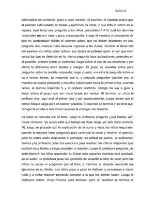 07/03/12


interesados en contestar, poco a poco retoman el examen, el maestro aclara que
el examen esta basado en tareas y ejercicios de clase, y que todo lo vieron en el
repaso, aquí lanza una pregunta a los niños ¿estudiaron? A lo cual los alumnos
responden no con risas y poca preocupación. Luego el maestro al percatarse de
que no contestaban rápido el examen aclara que no deben detenerse en una
pregunta sino avanzar para después regresar a las dudas. Durante el desarrollo
del examen los niños piden aclarar sus dudas al profesor quien al ver que eran
varios los que se detenían en la misma pregunta hace aclaraciones generales en
el pizarrón, primero sobre un comando, luego sobre el uso de las columnas y por
ultimo la diferencia entre bordes y margen. El grupo se muestra activo para
preguntar sobre la posible respuesta, luego cuando una niña le pregunta sobre si
va a revisar tareas, se responde que si, y después preguntan cuantas son, el
maestro se queda pensando y resuelve volviéndose hacia la primer chica, cuantas
tienes, la alumna responde 5, y el profesor confirma, contigo me voy a guiar y
luego aclara al grupo que son cinco tareas por revisar. Al terminar un chico el
profesor dice: aquí está el primer diez y así sucesivamente. Luego aclara que el
primer bloque salga para el examen práctico. El examen se termina y se tiene que
recoger la prueba a seis chicos quienes la entregan sin terminar.

La clase se reanuda con el tema, luego la profesora pregunta ¿qué trabajo va?,
Cesar contesta, “yo quien sabe que trabajo en clase tenga yo” otro chico contesta
10, luego se procede con la explicación de la suma y resta los niños responden
cuando la maestra hace preguntas para continuar la clase y resolver el ejercicio
pero no todos están dispuestos a participar, su actitud es pasiva, la explicación
finaliza y la profesora pone dos ejercicios para resolver, los chicos responden que
estaban muy fáciles y luego proceden a resolver. Luego la profesora pregunta ¿le
entendieron?, los niños responden si, Cesar esta copiando mientras está acostado
en el suelo. La profesora puso los ejercicios de acuerdo al libro de texto pero los
niños no sacan ni preguntan por el libro, y mientras la docente responde los
ejercicios en su libreta. Los niños poco a poco se distraen y comienzan a hacer
ruido y a evitar resolver poniendo atención a lo que los demás hacen. Luego la
profesora aclara, cinco minutos para terminar, pero en realidad se termina el
 