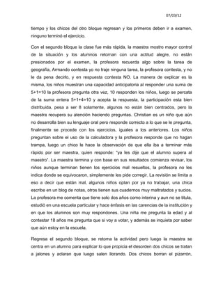 07/03/12


tiempo y los chicos del otro bloque regresan y los primeros deben ir a examen,
ninguno terminó el ejercicio.

Con el segundo bloque la clase fue más rápida, la maestra mostro mayor control
de la situación y los alumnos retornan con una actitud alegre, no están
presionados por el examen, la profesora recuerda algo sobre la tarea de
geografía, Armando contesta yo no traje ninguna tarea, la profesora contesta, y no
le da pena decirlo, y en respuesta contesta NO. La manera de explicar es la
misma, los niños muestran una capacidad anticipatoria al responder una suma de
5+1=10 la profesora pregunta otra vez, 10 responden los niños, luego se percata
de la suma entera 5+1+4=10 y acepta la respuesta, la participación esta bien
distribuida, pesa a ser 8 solamente, algunos no están bien centrados, pero la
maestra recupera su atención haciendo preguntas. Christian es un niño que aún
no desarrolla bien su lenguaje oral pero responde correcto a lo que se le pregunta,
finalmente se procede con los ejercicios, iguales a los anteriores. Los niños
preguntan sobre el uso de la calculadora y la profesora responde que no hagan
trampa, luego un chico le hace la observación de que ella iba a terminar más
rápido por ser maestra, quien responde: “ya les dije que el alumno supera al
maestro”. La maestra termina y con base en sus resultados comienza revisar, los
niños aunque terminan tienen los ejercicios mal resueltos, la profesora no les
indica donde se equivocaron, simplemente les pide corregir. La revisión se limita a
eso a decir que están mal, algunos niños optan por ya no trabajar, una chica
escribe en un blog de notas, otros tienen sus cuadernos muy maltratados y sucios.
La profesora me comenta que tiene solo dos años como interina y aun no se titula,
estudió en una escuela particular y hace énfasis en las carencias de la institución y
en que los alumnos son muy respondones. Una niña me pregunta la edad y al
contestar 18 años me pregunta que si voy a votar, y además se inquieta por saber
que aún estoy en la escuela.

Regresa el segundo bloque, se retoma la actividad pero luego la maestra se
centra en un alumno para explicar lo que propicia el desorden dos chicos se tratan
a jalones y aclaran que luego salen llorando. Dos chicos borran el pizarrón,
 