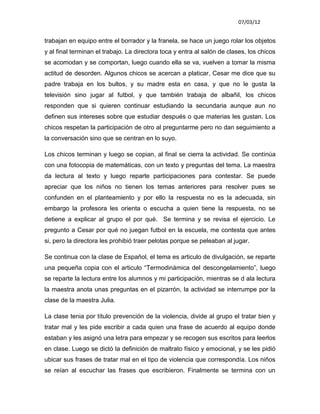 07/03/12


trabajan en equipo entre el borrador y la franela, se hace un juego rolar los objetos
y al final terminan el trabajo. La directora toca y entra al salón de clases, los chicos
se acomodan y se comportan, luego cuando ella se va, vuelven a tomar la misma
actitud de desorden. Algunos chicos se acercan a platicar, Cesar me dice que su
padre trabaja en los bultos, y su madre esta en casa, y que no le gusta la
televisión sino jugar al futbol, y que también trabaja de albañil, los chicos
responden que si quieren continuar estudiando la secundaria aunque aun no
definen sus intereses sobre que estudiar después o que materias les gustan. Los
chicos respetan la participación de otro al preguntarme pero no dan seguimiento a
la conversación sino que se centran en lo suyo.

Los chicos terminan y luego se copian, al final se cierra la actividad. Se continúa
con una fotocopia de matemáticas, con un texto y preguntas del tema. La maestra
da lectura al texto y luego reparte participaciones para contestar. Se puede
apreciar que los niños no tienen los temas anteriores para resolver pues se
confunden en el planteamiento y por ello la respuesta no es la adecuada, sin
embargo la profesora les orienta o escucha a quien tiene la respuesta, no se
detiene a explicar al grupo el por qué. Se termina y se revisa el ejercicio. Le
pregunto a Cesar por qué no juegan futbol en la escuela, me contesta que antes
si, pero la directora les prohibió traer pelotas porque se peleaban al jugar.

Se continua con la clase de Español, el tema es articulo de divulgación, se reparte
una pequeña copia con el articulo “Termodinámica del descongelamiento”, luego
se reparte la lectura entre los alumnos y mi participación, mientras se d ala lectura
la maestra anota unas preguntas en el pizarrón, la actividad se interrumpe por la
clase de la maestra Julia.

La clase tenia por título prevención de la violencia, divide al grupo el tratar bien y
tratar mal y les pide escribir a cada quien una frase de acuerdo al equipo donde
estaban y les asignó una letra para empezar y se recogen sus escritos para leerlos
en clase. Luego se dictó la definición de maltrato físico y emocional, y se les pidió
ubicar sus frases de tratar mal en el tipo de violencia que correspondía. Los niños
se reían al escuchar las frases que escribieron. Finalmente se termina con un
 