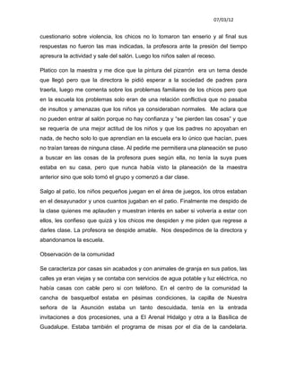 07/03/12


cuestionario sobre violencia, los chicos no lo tomaron tan enserio y al final sus
respuestas no fueron las mas indicadas, la profesora ante la presión del tiempo
apresura la actividad y sale del salón. Luego los niños salen al receso.

Platico con la maestra y me dice que la pintura del pizarrón era un tema desde
que llegó pero que la directora le pidió esperar a la sociedad de padres para
traerla, luego me comenta sobre los problemas familiares de los chicos pero que
en la escuela los problemas solo eran de una relación conflictiva que no pasaba
de insultos y amenazas que los niños ya consideraban normales. Me aclara que
no pueden entrar al salón porque no hay confianza y “se pierden las cosas” y que
se requería de una mejor actitud de los niños y que los padres no apoyaban en
nada, de hecho solo lo que aprendían en la escuela era lo único que hacían, pues
no traían tareas de ninguna clase. Al pedirle me permitiera una planeación se puso
a buscar en las cosas de la profesora pues según ella, no tenía la suya pues
estaba en su casa, pero que nunca había visto la planeación de la maestra
anterior sino que solo tomó el grupo y comenzó a dar clase.

Salgo al patio, los niños pequeños juegan en el área de juegos, los otros estaban
en el desayunador y unos cuantos jugaban en el patio. Finalmente me despido de
la clase quienes me aplauden y muestran interés en saber si volvería a estar con
ellos, les confieso que quizá y los chicos me despiden y me piden que regrese a
darles clase. La profesora se despide amable. Nos despedimos de la directora y
abandonamos la escuela.

Observación de la comunidad

Se caracteriza por casas sin acabados y con animales de granja en sus patios, las
calles ya eran viejas y se contaba con servicios de agua potable y luz eléctrica, no
había casas con cable pero si con teléfono. En el centro de la comunidad la
cancha de basquetbol estaba en pésimas condiciones, la capilla de Nuestra
señora de la Asunción estaba un tanto descuidada, tenía en la entrada
invitaciones a dos procesiones, una a El Arenal Hidalgo y otra a la Basílica de
Guadalupe. Estaba también el programa de misas por el día de la candelaria.
 