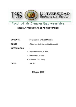 ESCUELA PROFESIONAL DE ADMINISTRACION




DOCENTE             : Ing.: Carlos Chávez Monzón

CURSO               : Sistemas de Información Gerencial

INTEGRANTES         :
                   Guevara Perales, Carla.

                   Díaz Uceda, Analy.

                 Córdova Díaz, Bety.

CICLO               : VII “B”



                        Chiclayo 2009
 