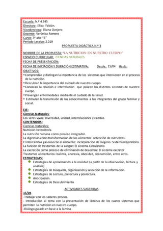 Escuela: N.º 4.745
Directora: Elisa Fabián.
Vicedirectora: Eliana Ovejero
Docente: Verónica Romero
Curso: 7º año “B”
Período Lectivo: 2.019
PROPUESTA DIDÁCTICA N.º 3
NOMBRE DE LA PROPUESTA: “LA NUTRICION EN NUESTRO CUERPO”
ESPACIO CURRICULAR: CIENCIAS NATURALES
FECHA DE PRESENTACIÓN:
FECHA DE INICIACIÓN Y DURACIÓN ESTIMATIVA: Desde: 15/04 Hasta:
OBJETIVOS:
Comprendan y distingan la importancia de los sistemas que intervienen en el proceso
de la nutrición.
Descubran la importancia del cuidado de nuestro cuerpo.
Conozcan la relación e interrelación que poseen los distintos sistemas de nuestro
cuerpo.
Prevengan enfermedades mediante el cuidado de la salud.
 Estimulen la transmisión de los conocimientos a los integrantes del grupo familiar y
social.
EJE:
Ciencias Naturales:
Los seres vivos: Diversidad, unidad, interrelaciones y cambio.
CONTENIDOS:
Ciencias Naturales:
Nutrición heterótrofa.
La nutrición humana como proceso integrador.
La digestión como transformación de los alimentos: obtención de nutrientes.
Elintercambio gaseosocon elambiente: incorporación de oxígeno: Sistema respiratorio.
La función de trastornos de la sangre: El sistema Circulatorio
La excreción como proceso de eliminación de desechos: El sistema excretor
Trastornos alimentarios: bulimia, anorexia, obesidad, desnutrición, entre otros.
ESTRATEGIAS:
Estrategias de aproximación a la realidad (a partir de la observación, lectura y
análisis)
Estrategias de Búsqueda, organización y selección de la información.
Estrategias de Lectura, prelectura y poslectura.
Anticipación.
Estrategias de Descubrimiento
ACTIVIDADES SUGERIDAS
15/04
-Trabajar con los saberes previos.
- Introducción al tema con la presentación de láminas de los cuatro sistemas que
permiten la nutrición en nuestro cuerpo.
-Diálogo guiado en base a la lámina
 