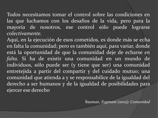 Todos necesitamos tomar el control sobre las condiciones en
las que luchamos con los desafíos de la vida, pero para la
mayoría de nosotros, ese control sólo puede lograrse
colectivamente.
Aquí, en la ejecución de esos cometidos, es donde más se echa
en falta la comunidad; pero es también aquí, para variar, donde
está la oportunidad de que la comunidad deje de echarse en
falta. Si ha de existir una comunidad en un mundo de
individuos, sólo puede ser (y tiene que ser) una comunidad
entretejida a partir del compartir y del cuidado mutuo; una
comunidad que atienda a y se responsabilice de la igualdad del
derecho a ser humanos y de la igualdad de posibilidades para
ejercer ese derecho
Bauman, Zygmunt (2003): Comunidad
 