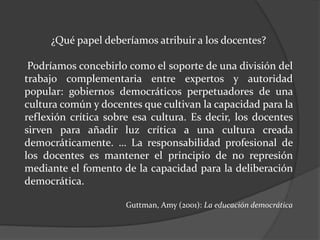 ¿Qué papel deberíamos atribuir a los docentes?
Podríamos concebirlo como el soporte de una división del
trabajo complementaria entre expertos y autoridad
popular: gobiernos democráticos perpetuadores de una
cultura común y docentes que cultivan la capacidad para la
reflexión crítica sobre esa cultura. Es decir, los docentes
sirven para añadir luz crítica a una cultura creada
democráticamente. … La responsabilidad profesional de
los docentes es mantener el principio de no represión
mediante el fomento de la capacidad para la deliberación
democrática.
Guttman, Amy (2001): La educación democrática
 