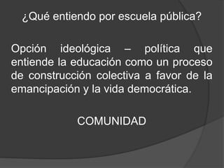 ¿Qué entiendo por escuela pública?
Opción ideológica – política que
entiende la educación como un proceso
de construcción colectiva a favor de la
emancipación y la vida democrática.
COMUNIDAD
 